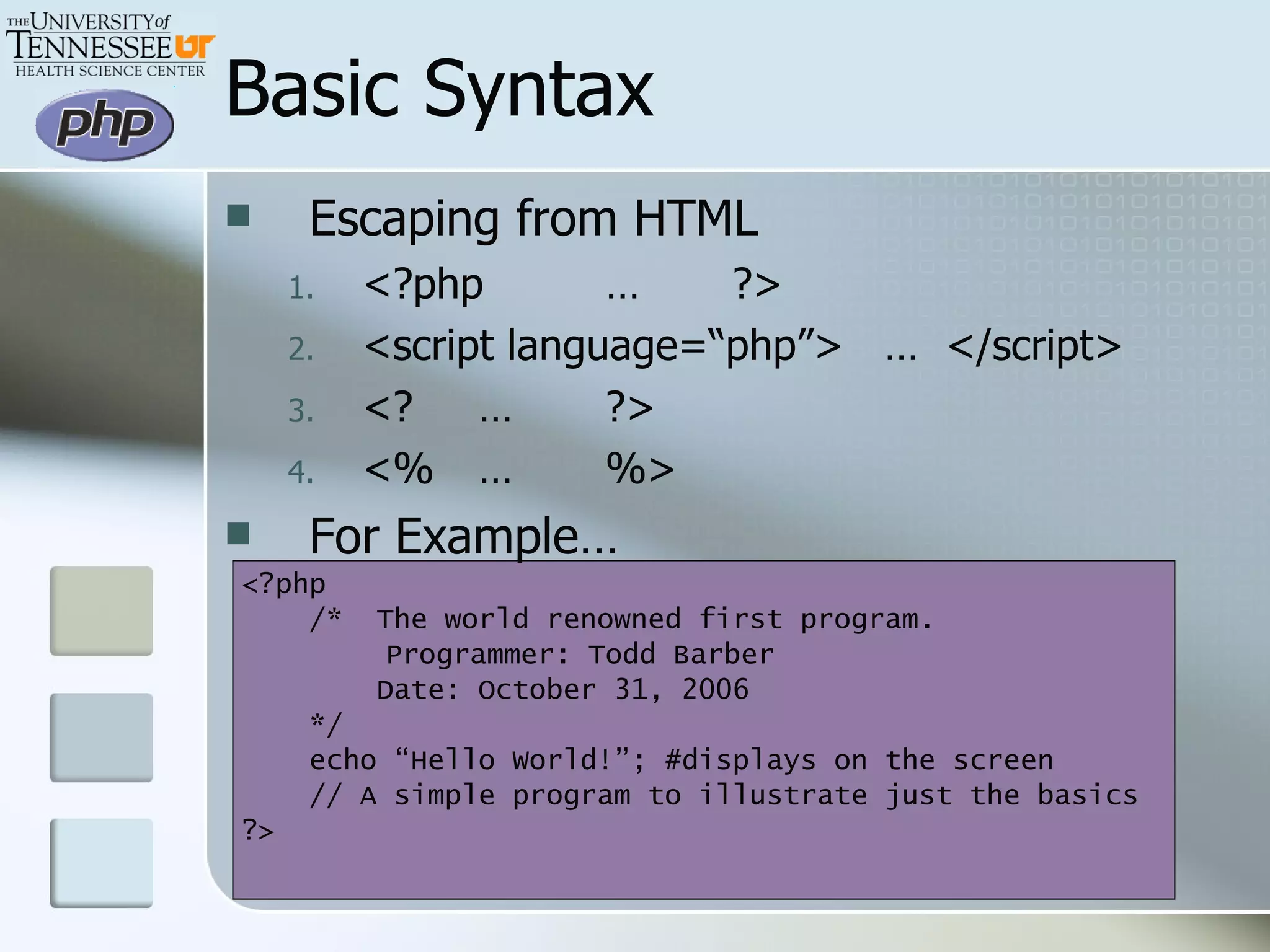 Basic Syntax Escaping from HTML <?php … ?> <script language=“php”>  …  </script> <? … ?> <% … %> For Example… <?php /*  The world renowned first program.   Programmer: Todd Barber   Date: October 31, 2006 */  echo “Hello World!”; #displays on the screen // A simple program to illustrate just the basics ?> 