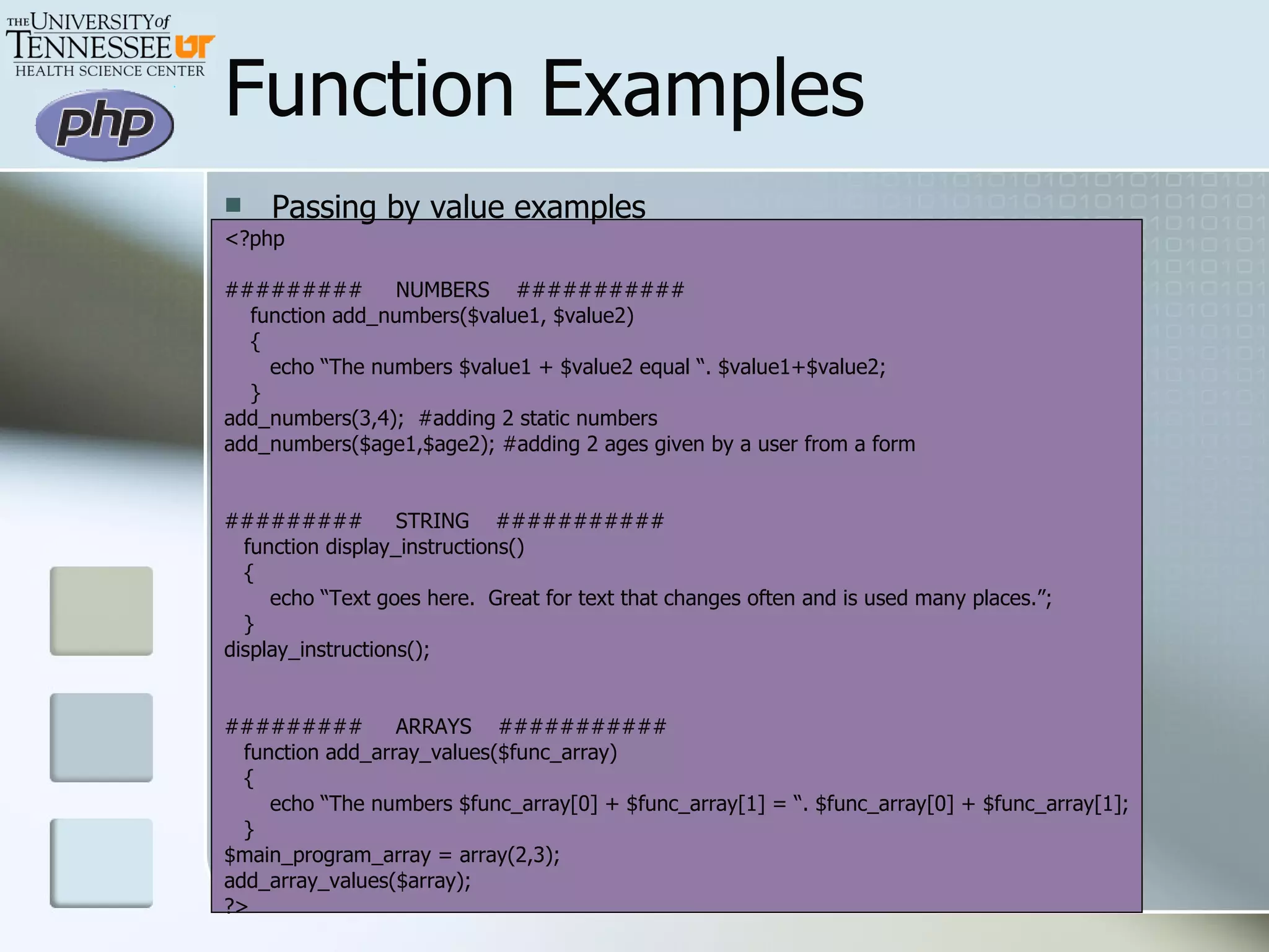 Passing by value examples <?php #########  NUMBERS  ###########  function add_numbers($value1, $value2) { echo “The numbers $value1 + $value2 equal “. $value1+$value2; } add_numbers(3,4);  #adding 2 static numbers add_numbers($age1,$age2); #adding 2 ages given by a user from a form #########  STRING  ########### function display_instructions() { echo “Text goes here.  Great for text that changes often and is used many places.”; } display_instructions(); #########  ARRAYS  ########### function add_array_values($func_array) { echo “The numbers $func_array[0] + $func_array[1] = “. $func_array[0] + $func_array[1]; } $main_program_array = array(2,3); add_array_values($array); ?> Function Examples 