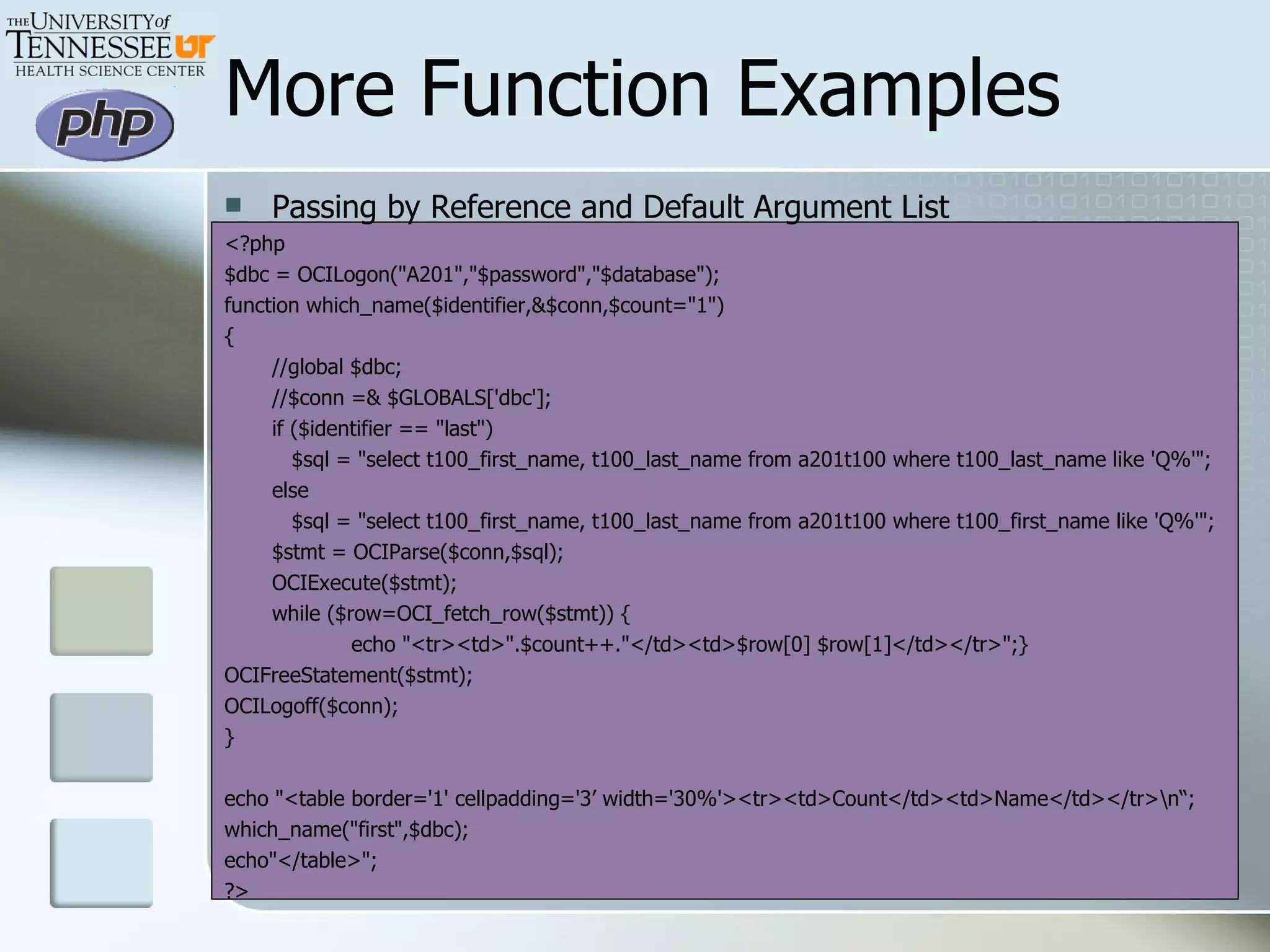 More Function Examples Passing by Reference and Default Argument List <?php $dbc = OCILogon(&quot;A201&quot;,&quot;$password&quot;,&quot;$database&quot;); function which_name($identifier,&$conn,$count=&quot;1&quot;) { //global $dbc; //$conn =& $GLOBALS['dbc']; if ($identifier == &quot;last&quot;)   $sql = &quot;select t100_first_name, t100_last_name from a201t100 where t100_last_name like 'Q%'&quot;; else   $sql = &quot;select t100_first_name, t100_last_name from a201t100 where t100_first_name like 'Q%'&quot;; $stmt = OCIParse($conn,$sql); OCIExecute($stmt); while ($row=OCI_fetch_row($stmt)) { echo &quot;<tr><td>&quot;.$count++.&quot;</td><td>$row[0] $row[1]</td></tr>&quot;;} OCIFreeStatement($stmt); OCILogoff($conn); } echo &quot;<table border='1' cellpadding='3’ width='30%'><tr><td>Count</td><td>Name</td></tr>\n“;  which_name(&quot;first&quot;,$dbc); echo&quot;</table>&quot;; ?> 