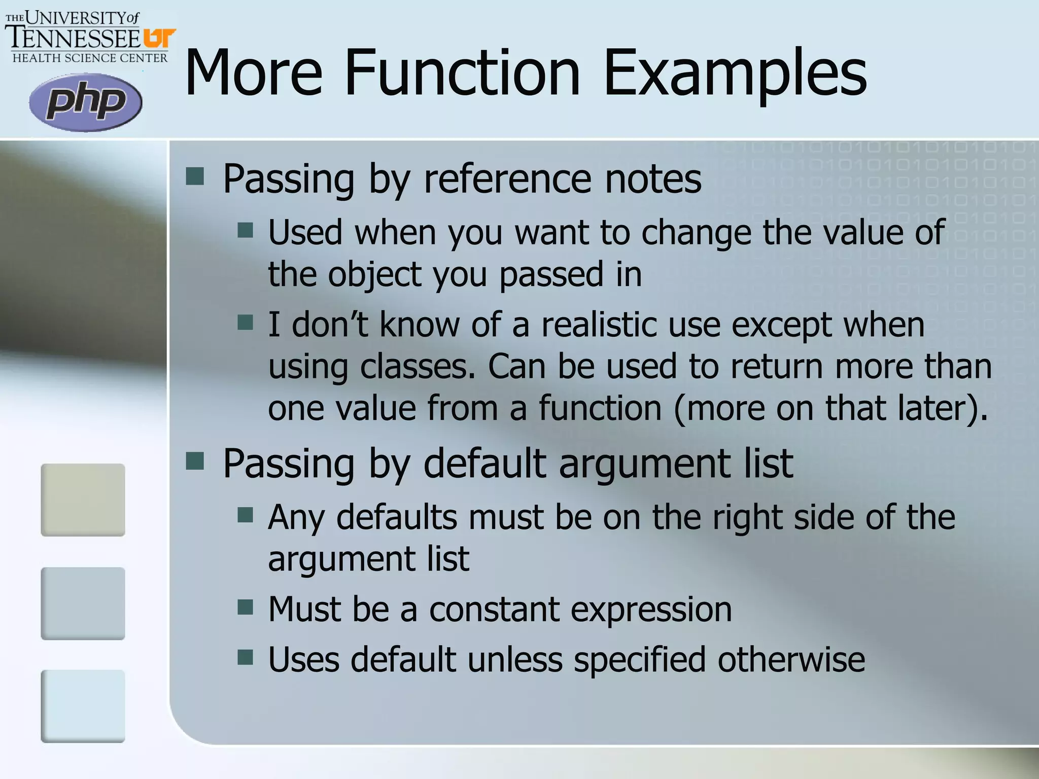 More Function Examples Passing by reference notes Used when you want to change the value of the object you passed in I don’t know of a realistic use except when using classes. Can be used to return more than one value from a function (more on that later). Passing by default argument list Any defaults must be on the right side of the argument list Must be a constant expression Uses default unless specified otherwise  