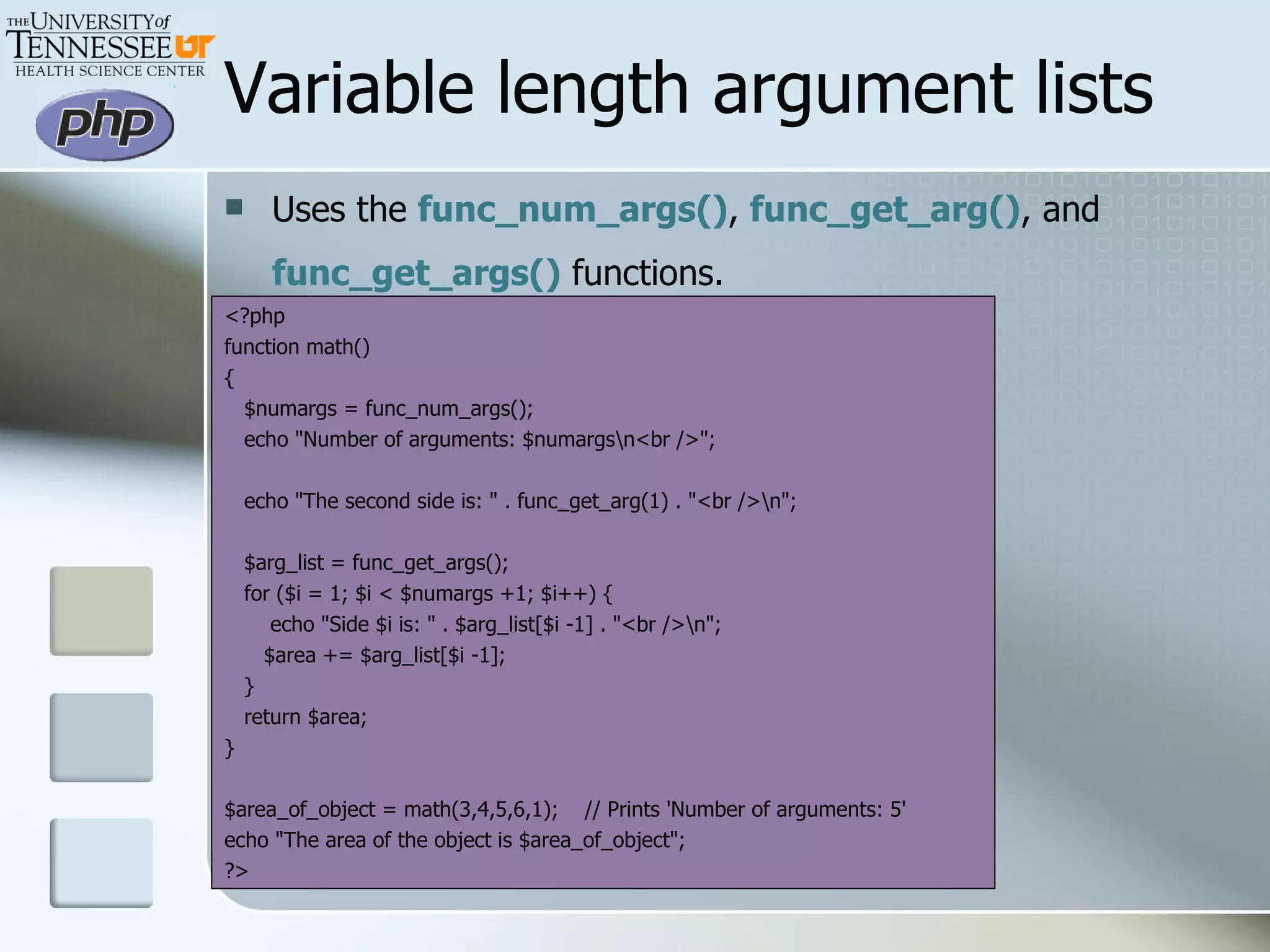 Variable length argument lists Uses the  func_num_args() ,  func_get_arg() , and  func_get_args()  functions.   <?php function math() { $numargs = func_num_args(); echo &quot;Number of arguments: $numargs\n<br />&quot;; echo &quot;The second side is: &quot; . func_get_arg(1) . &quot;<br />\n&quot;; $arg_list = func_get_args(); for ($i = 1; $i < $numargs +1; $i++) { echo &quot;Side $i is: &quot; . $arg_list[$i -1] . &quot;<br />\n&quot;; $area += $arg_list[$i -1]; } return $area; } $area_of_object = math(3,4,5,6,1);  // Prints 'Number of arguments: 5' echo &quot;The area of the object is $area_of_object&quot;; ?> 