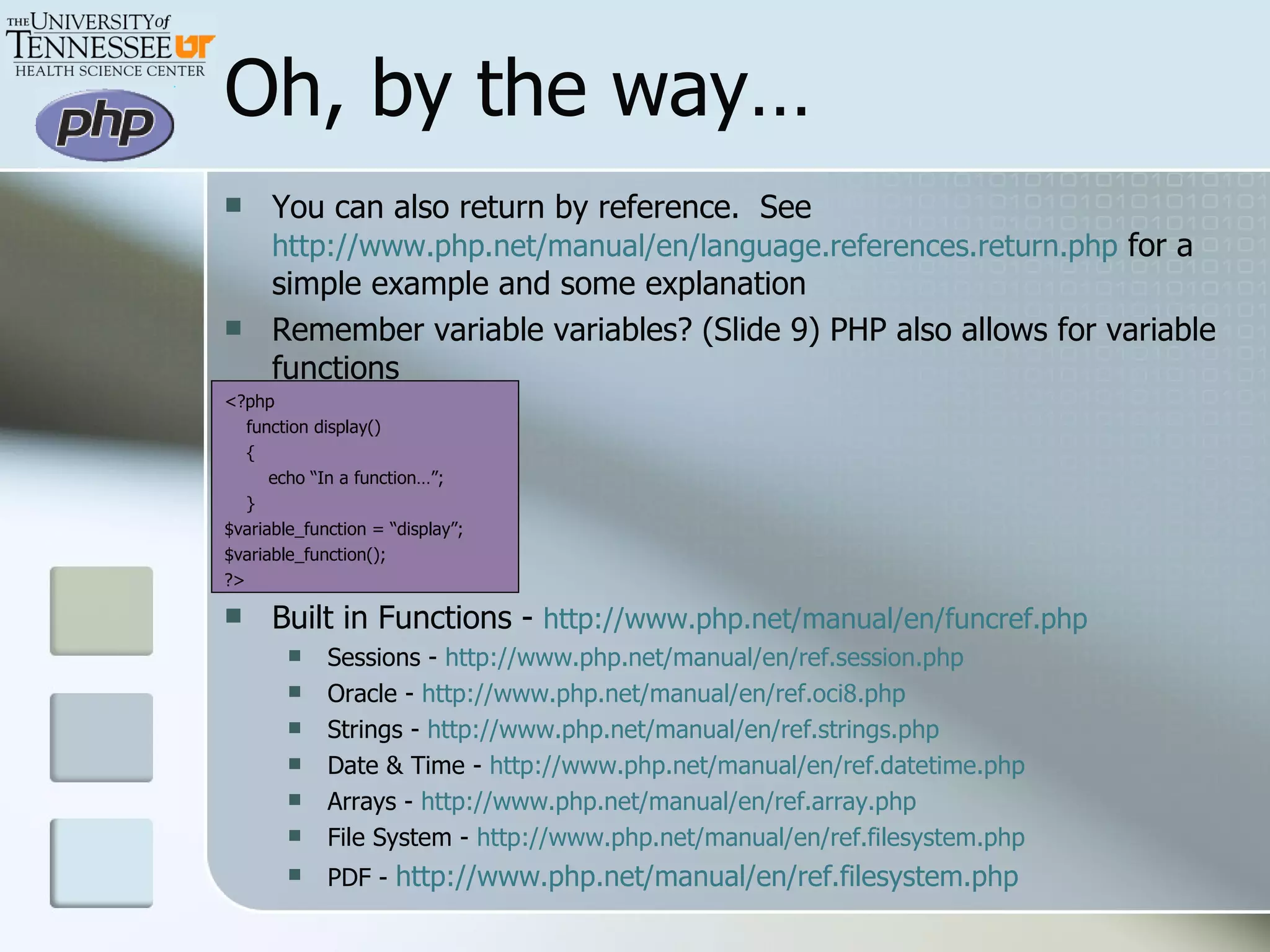 Oh, by the way… You can also return by reference.  See  http://www.php.net/manual/en/language.references.return.php  for a simple example and some explanation Remember variable variables? (Slide 9) PHP also allows for variable functions <?php function display() { echo “In a function…”; } $variable_function = “display”; $variable_function(); ?> Built in Functions -  http://www.php.net/manual/en/funcref.php Sessions -  http://www.php.net/manual/en/ref.session.php Oracle -  http://www.php.net/manual/en/ref.oci8.php Strings -  http://www.php.net/manual/en/ref.strings.php Date & Time -  http://www.php.net/manual/en/ref.datetime.php Arrays -  http://www.php.net/manual/en/ref.array.php File System -  http://www.php.net/manual/en/ref.filesystem.php PDF -  http://www.php.net/manual/en/ref.filesystem.php 