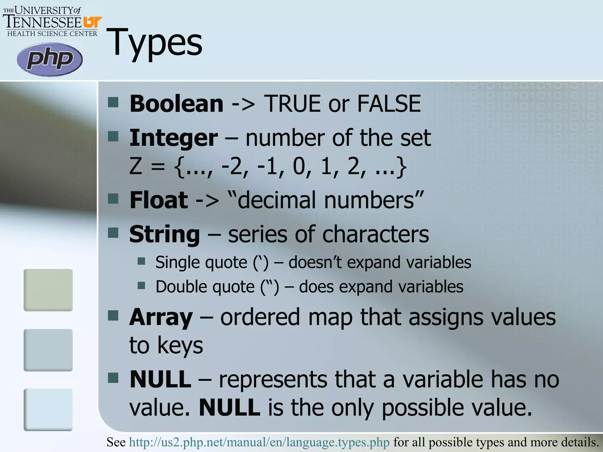 Types Boolean  -> TRUE or FALSE Integer  – number of the set  Z = {..., -2, -1, 0, 1, 2, ...}  Float  -> “decimal numbers” String  – series of characters Single quote (‘) – doesn’t expand variables Double quote (“) – does expand variables Array  – ordered map that assigns values to keys NULL  – represents that a variable has no value.  NULL  is the only possible value.  See  http://us2.php.net/manual/en/language.types.php  for all possible types and more details. 