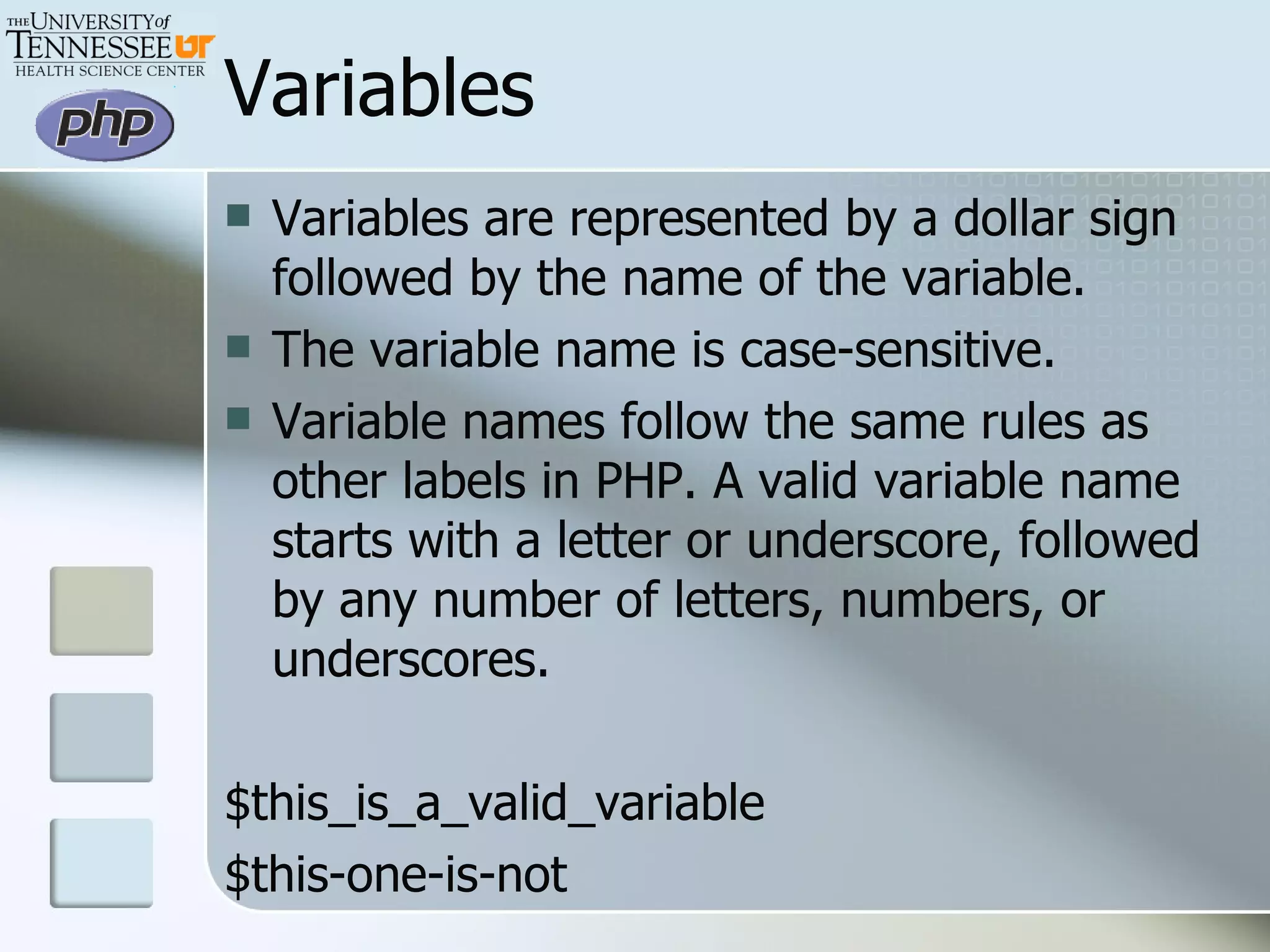 Variables Variables are represented by a dollar sign followed by the name of the variable.  The variable name is case-sensitive.  Variable names follow the same rules as other labels in PHP. A valid variable name starts with a letter or underscore, followed by any number of letters, numbers, or underscores. $this_is_a_valid_variable $this-one-is-not 