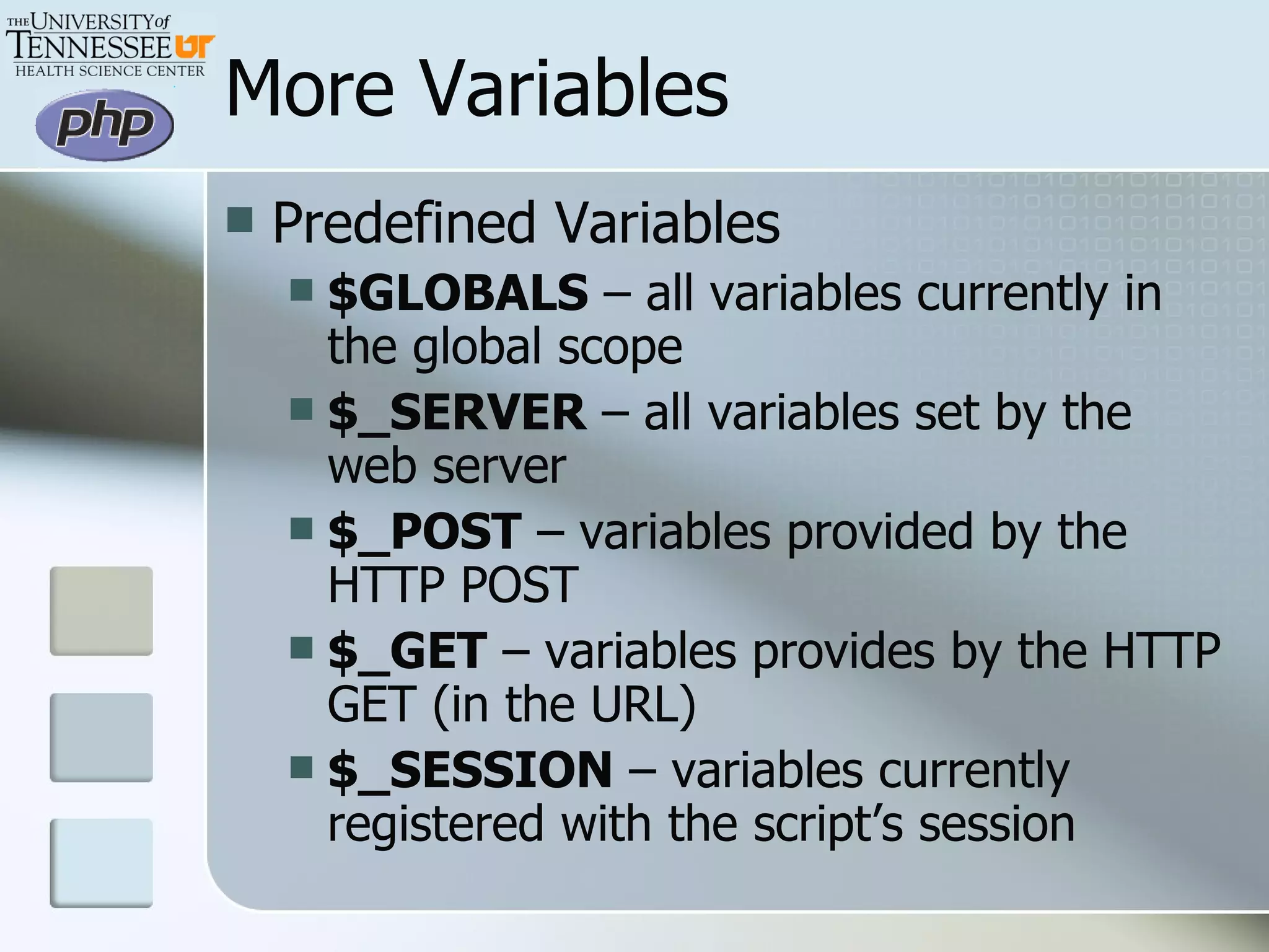 More Variables Predefined Variables $GLOBALS  – all variables currently in the global scope $_SERVER  – all variables set by the web server $_POST  – variables provided by the HTTP POST $_GET  – variables provides by the HTTP GET (in the URL) $_SESSION  – variables currently registered with the script’s session 