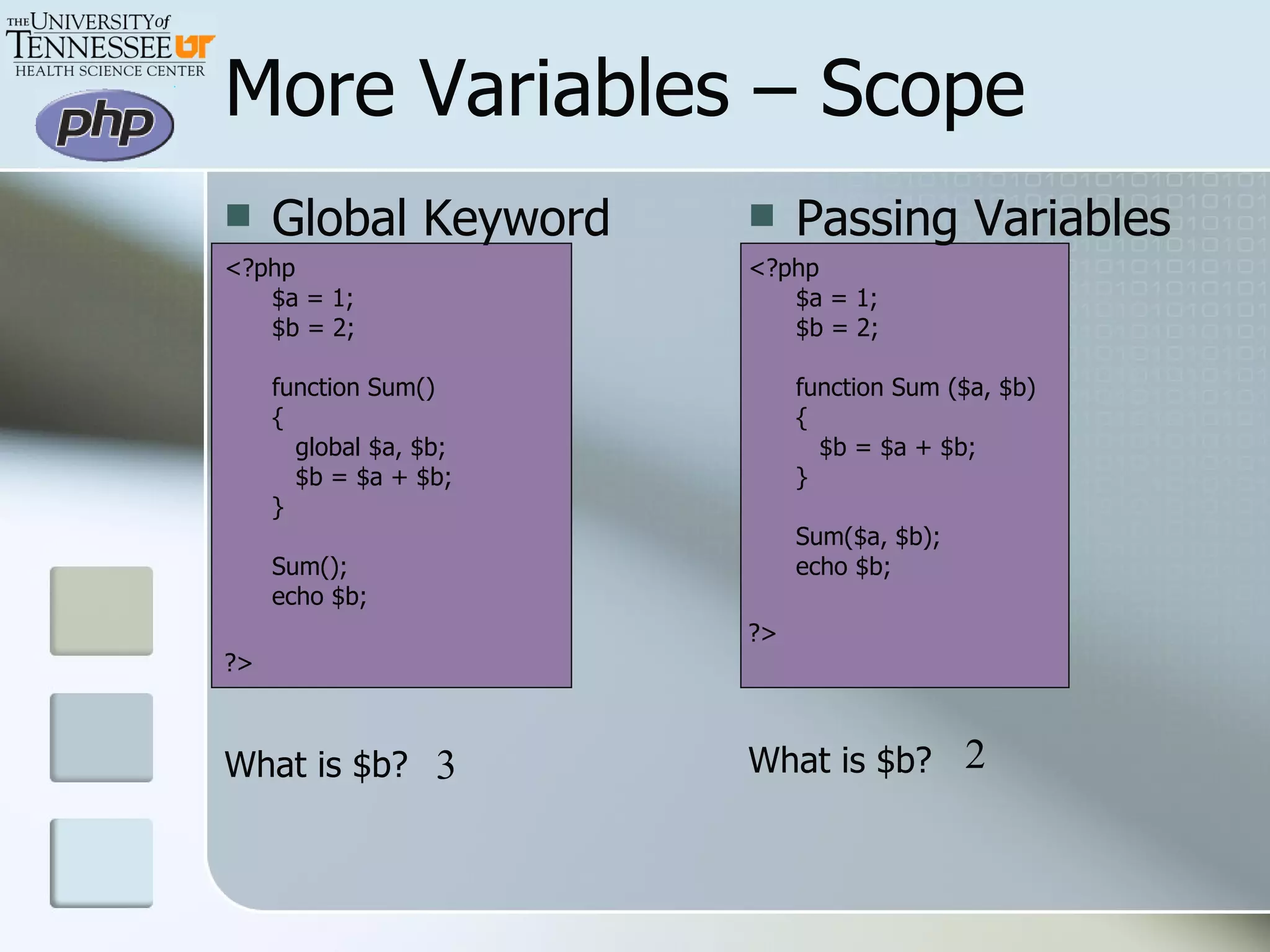 Global Keyword <?php $a = 1; $b = 2; function Sum() {    global $a, $b;    $b = $a + $b; }  Sum(); echo $b; ?>   What is $b? More Variables – Scope Passing Variables <?php $a = 1; $b = 2; function Sum ($a, $b) {    $b = $a + $b; }  Sum($a, $b); echo $b; ?>   What is $b? 3 2 