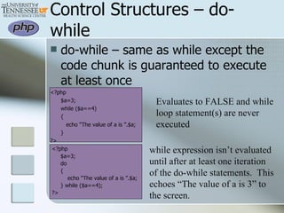 Control Structures – do-while do-while – same as while except the code chunk is guaranteed to execute at least once <?php $a=3; while ($a==4) {   echo “The value of a is ”.$a; } ?> <?php $a=3; do { echo “The value of a is ”.$a; } while ($a==4); ?> Evaluates to FALSE and while loop statement(s) are never executed while expression isn’t evaluated until after at least one iteration  of the do-while statements.  This echoes “The value of a is 3” to the screen. 