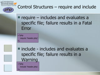 Control Structures – require and include require – includes and evaluates a specific file; failure results in a Fatal Error <?php require ‘header.php’; ?> include - includes and evaluates a specific file; failure results in a Warning <?php include ‘header.php’; ?> 