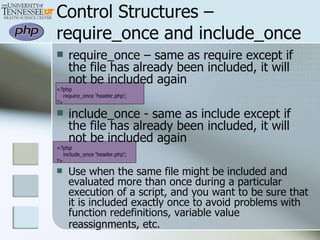 Control Structures –require_once and include_once require_once – same as require except if the file has already been included, it will not be included again <?php require_once ‘header.php’; ?> include_once - same as include except if the file has already been included, it will not be included again <?php include_once ‘header.php’; ?> Use when the same file might be included and evaluated more than once during a particular execution of a script, and you want to be sure that it is included exactly once to avoid problems with function redefinitions, variable value reassignments, etc.   