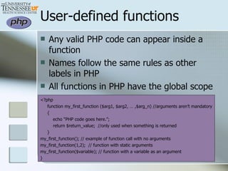 User-defined functions Any valid PHP code can appear inside a function Names follow the same rules as other labels in PHP All functions in PHP have the global scope <?php function my_first_function ($arg1, $arg2, … ,$arg_n) //arguments aren’t mandatory { echo “PHP code goes here.”; return $return_value;  //only used when something is returned } my_first_function(); // example of function call with no arguments my_first_function(1,2);  // function with static arguments my_first_function($variable); // function with a variable as an argument } 