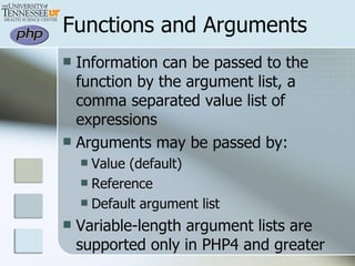 Functions and Arguments Information can be passed to the function by the argument list, a comma separated value list of expressions Arguments may be passed by: Value (default) Reference Default argument list Variable-length argument lists are supported only in PHP4 and greater 