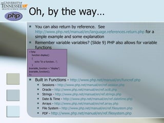 Oh, by the way… You can also return by reference.  See  http://www.php.net/manual/en/language.references.return.php  for a simple example and some explanation Remember variable variables? (Slide 9) PHP also allows for variable functions <?php function display() { echo “In a function…”; } $variable_function = “display”; $variable_function(); ?> Built in Functions -  http://www.php.net/manual/en/funcref.php Sessions -  http://www.php.net/manual/en/ref.session.php Oracle -  http://www.php.net/manual/en/ref.oci8.php Strings -  http://www.php.net/manual/en/ref.strings.php Date & Time -  http://www.php.net/manual/en/ref.datetime.php Arrays -  http://www.php.net/manual/en/ref.array.php File System -  http://www.php.net/manual/en/ref.filesystem.php PDF -  http://www.php.net/manual/en/ref.filesystem.php 