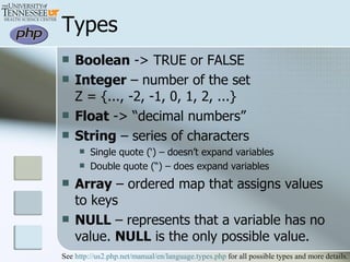 Types Boolean  -> TRUE or FALSE Integer  – number of the set  Z = {..., -2, -1, 0, 1, 2, ...}  Float  -> “decimal numbers” String  – series of characters Single quote (‘) – doesn’t expand variables Double quote (“) – does expand variables Array  – ordered map that assigns values to keys NULL  – represents that a variable has no value.  NULL  is the only possible value.  See  http://us2.php.net/manual/en/language.types.php  for all possible types and more details. 
