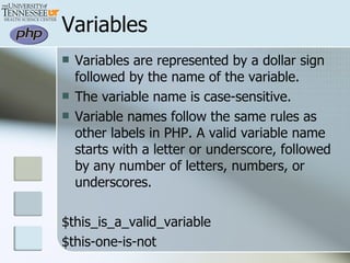 Variables Variables are represented by a dollar sign followed by the name of the variable.  The variable name is case-sensitive.  Variable names follow the same rules as other labels in PHP. A valid variable name starts with a letter or underscore, followed by any number of letters, numbers, or underscores. $this_is_a_valid_variable $this-one-is-not 