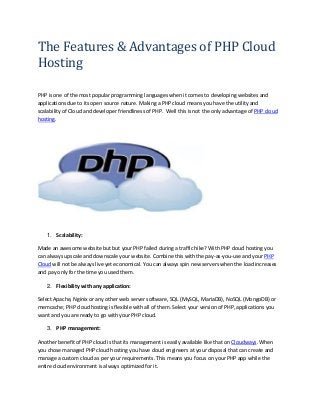 The Features & Advantages of PHP Cloud
Hosting
PHP is one of the most popular programming languages when it comes to developing websites and
applications due to its open source nature. Making a PHP cloud means you have the utility and
scalability of Cloud and developer friendliness of PHP. Well this is not the only advantage of PHP cloud
hosting.
1. Scalability:
Made an awesome website but but your PHP failed during a traffic hike? With PHP cloud hosting you
can always upscale and downscale your website. Combine this with the pay-as-you-use and your PHP
Cloud will not be always live yet economical. You can always spin new servers when the load increases
and pay only for the time you used them.
2. Flexibility with any application:
Select Apache, Nginix or any other web server software, SQL (MySQL, MariaDB), NoSQL (MongoDB) or
memcache; PHP cloud hosting is flexible with all of them. Select your version of PHP, applications you
want and you are ready to go with your PHP cloud.
3. PHP management:
Another benefit of PHP cloud is that its management is easily available like that on Cloudways. When
you chose managed PHP cloud hosting you have cloud engineers at your disposal that can create and
manage a custom cloud as per your requirements. This means you focus on your PHP app while the
entire cloud environment is always optimized for it.
 