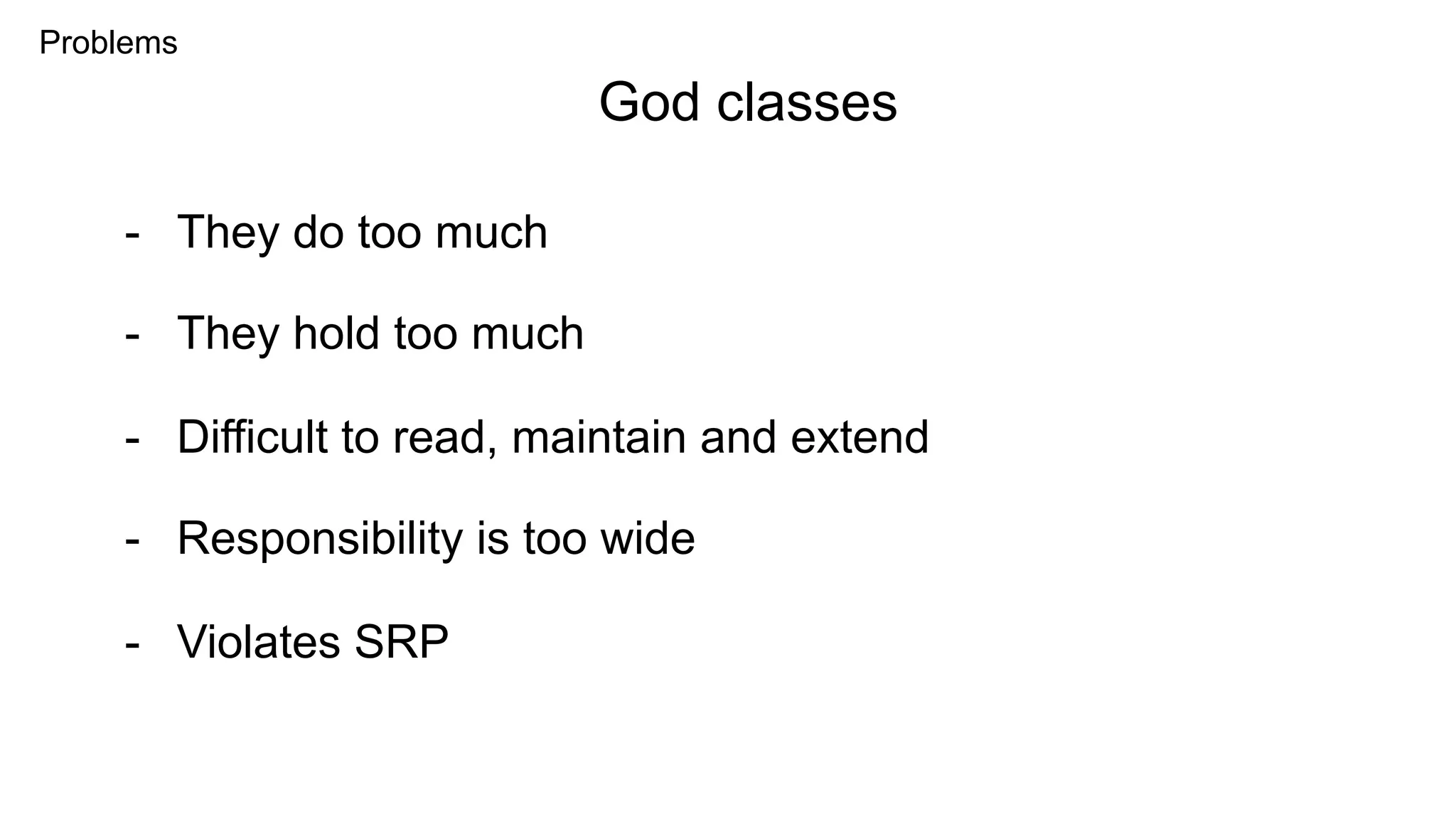 Problems
- They do too much
God classes
- They hold too much
- Difficult to read, maintain and extend
- Responsibility is too wide
- Violates SRP
 