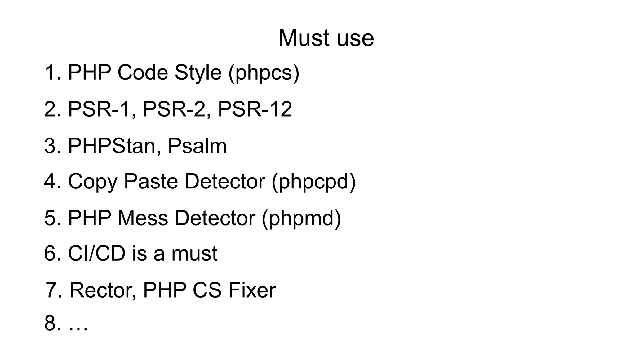 4. Copy Paste Detector (phpcpd)
2. PSR-1, PSR-2, PSR-12
3. PHPStan, Psalm
6. CI/CD is a must
1. PHP Code Style (phpcs)
5. PHP Mess Detector (phpmd)
Must use
7. Rector, PHP CS Fixer
8. …
 