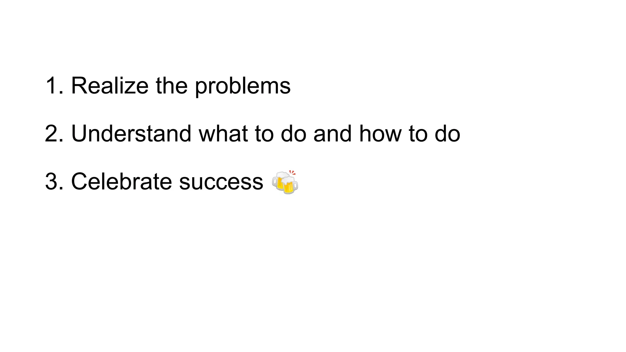 1. Realize the problems
2. Understand what to do and how to do
3. Celebrate success 🍻
 