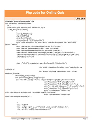 Php code for Online Quiz
                                                                                                       Quiz.php
<? include("db_mysql_connect.php"); ?>
<div id="heading">Online Quiz</div>
  <br />
  <form name="quiz" method="post" action="quiz.php">
    <? if($_POST["do"]=="finish")
                {
                $rans=$_POST["rans"];
                $tq=$_POST["tq"];
                $end=$_POST["end"];
                $startposition=$_POST["startposition"];
                echo "<table cellpadding='5px' align='center' style='border:1px solid silver' width='80%'
bgcolor='green'>";
                echo "<tr><td>Total Question Attempt</td><td>",$tq,"</td><tr>";
                echo "<tr><td>Correct Answer</td><td>",$rans,"</td></tr>";
                echo "<tr><td>Wrong Answer</td><td>",$tq-$rans,"</td></tr>";
                echo "<tr><td>Correct Answer Percentage</td><td>",$rans/$tq*100,"%</td></tr>";
                echo "<tr><td>Wrong Answer Percenntage</td><td>",($tq-$rans)/$tq*100,"%</td></tr>";
                echo "</table><br><br>";


                   $query="select * from quiz where qid<='$end' and qid>='$startposition'";

                                                  echo "<table cellpadding='5px' align='center' style='border:1px
solid silver'>";
                                                  echo "<tr><th colspan='4' id='heading'>Online Quiz Test
Question</td></tr>";
              $result=mysql_query($query);
              while ($row = mysql_fetch_array($result)) {
                echo "<tr><td>",$row[0],"</td><td colspan='2'>",$row[1],"</td></tr><tr><td></td>";
                                                         echo "<td colspan='2'>A. ",$row[2],"</td>";
                                                         echo "<td colspan='2'>B. ",$row[3],"</td></tr>";
                                                         echo "<tr><td></td><td colspan='2'>C. ",$row[4],"</td>";
                                                         echo "<td colspan='1'>D. ",$row[5],"</td></tr>";
                                                         echo "<tr><td colspan='4' align='right'
style='color:orange'>Correct option is ",strtoupper($row[6]),"</td></tr>";
                                                         echo "<tr><td colspan='4' align='right'
style='color:orange'><hr></td></tr>";


                   }
                   echo "</table>";
                   echo "<p align='right'><a href='#' onclick='window.print()'>Print</a></p>";
                   echo "<div style='visibility:hidden;display:none'>";

                   }


         “Online Quiz” Php Code By Gunjan Kumar                                                                     Page 1
 