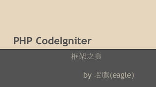 PHP CodeIgniter 
框架之美 
by 老鷹(eagle) 
 