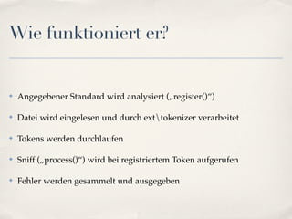 Wie funktioniert er?


✤   Angegebener Standard wird analysiert („register()“)

✤   Datei wird eingelesen und durch exttokenizer verarbeitet

✤   Tokens werden durchlaufen

✤   Sniff („process()“) wird bei registriertem Token aufgerufen

✤   Fehler werden gesammelt und ausgegeben
 