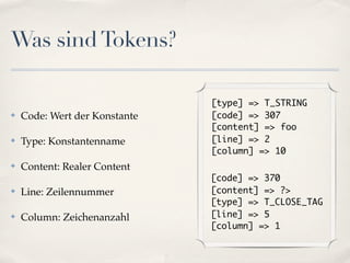 Was sind Tokens?

                               [type] => T_STRING
✤   Code: Wert der Konstante   [code] => 307
                               [content] => foo
✤   Type: Konstantenname       [line] => 2
                               [column] => 10
✤   Content: Realer Content
                               [code] => 370
✤   Line: Zeilennummer         [content] => ?>
                               [type] => T_CLOSE_TAG
✤   Column: Zeichenanzahl      [line] => 5
                               [column] => 1
 