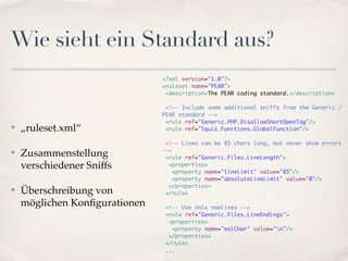 Wie sieht ein Standard aus?
                               <?xml version="1.0"?>
                               <ruleset name="PEAR">
                                <description>The PEAR coding standard.</description>

                                <!-- Include some additional sniffs from the Generic /
                               PEAR standard -->
                                <rule ref="Generic.PHP.DisallowShortOpenTag"/>
✤   „ruleset.xml“               <rule ref="Squiz.Functions.GlobalFunction"/>

                                <!-- Lines can be 85 chars long, but never show errors
                               -->
✤   Zusammenstellung            <rule ref="Generic.Files.LineLength">
    verschiedener Sniffs         <properties>
                                   <property name="lineLimit" value="85"/>
                                   <property name="absoluteLineLimit" value="0"/>
                                 </properties>
✤   Überschreibung von          </rule>

    möglichen Konﬁgurationen   <!-- Use Unix newlines -->
                               <rule ref="Generic.Files.LineEndings">
                                <properties>
                                 <property name="eolChar" value="n"/>
                                </properties>
                               </rule>
                               ...
 