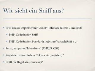 Wie sieht ein Sniff aus?

✤   PHP-Klasse implementiert „Sniff“-Interface (direkt / indirekt)

    ✤   PHP_CodeSniffer_Sniff

    ✤   PHP_CodeSniffer_Standards_AbstractVariableSniff / ...

✤   Setzt „supportedTokenizers“ (PHP, JS, CSS)

✤   Registriert verschiedene Tokens via „register()“

✤   Prüft die Regel via „process()“
 