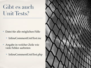 Gibt es auch
Unit Tests?

✤   Datei für alle möglichen Fälle

    ✤   InlineCommentUnitTest.inc

✤   Angabe in welcher Zeile wie
    viele Fehler auftreten

    ✤   InlineCommentUnitTest.php
 