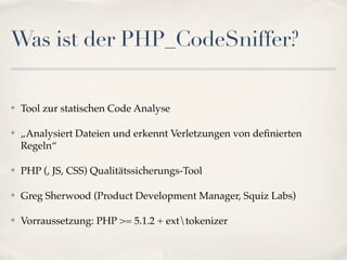 Was ist der PHP_CodeSniffer?

✤   Tool zur statischen Code Analyse

✤   „Analysiert Dateien und erkennt Verletzungen von deﬁnierten
    Regeln“

✤   PHP (, JS, CSS) Qualitätssicherungs-Tool

✤   Greg Sherwood (Product Development Manager, Squiz Labs)

✤   Vorraussetzung: PHP >= 5.1.2 + exttokenizer
 
