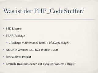 Was ist der PHP_CodeSniffer?

✤   BSD License

✤   PEAR-Package

    ✤   „Package Maintenance Rank: 4 of 202 packages“.

✤   Aktuelle Version: 1.3.0 RC1 (Stable: 1.2.2)

✤   Sehr aktives Projekt

✤   Schnelle Reaktionszeiten auf Tickets (Features / Bugs)
 