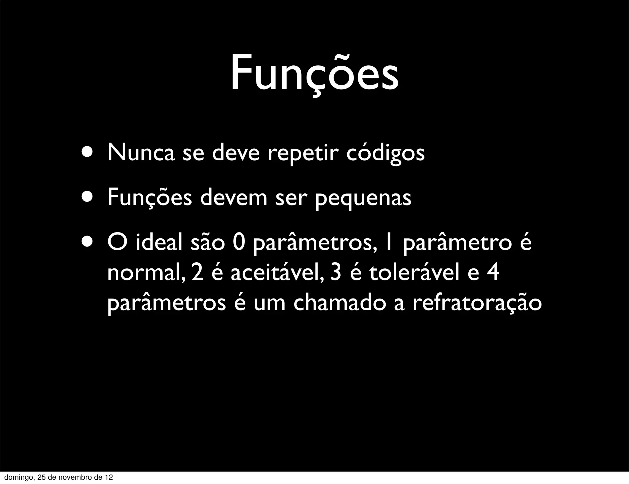 Funções
                    • Nunca se deve repetir códigos
                    • Funções devem ser pequenas
                    • O ideal são 0 parâmetros, 1 parâmetro é
                           normal, 2 é aceitável, 3 é tolerável e 4
                           parâmetros é um chamado a refratoração




domingo, 25 de novembro de 12
 