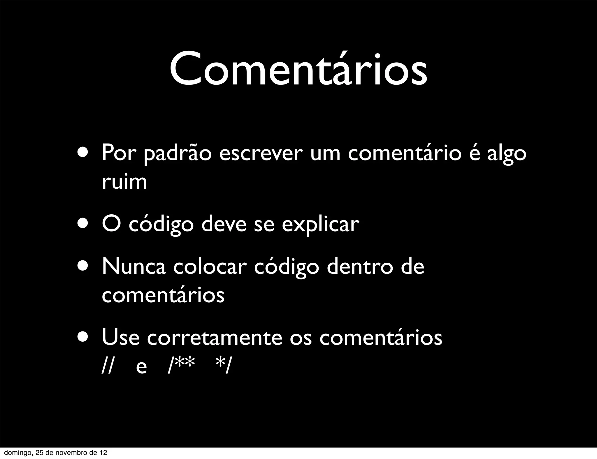 Comentários
                    • Por padrão escrever um comentário é algo
                           ruim
                    • O código deve se explicar
                    • Nunca colocar código dentro de
                           comentários
                    • Use corretamente os comentários
                           // e /** */


domingo, 25 de novembro de 12
 