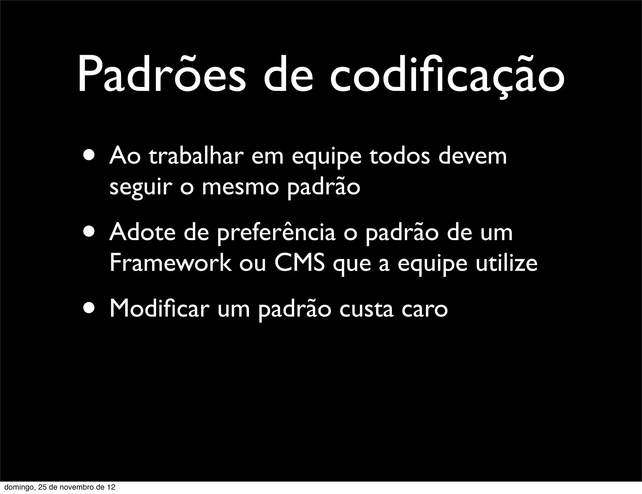 Padrões de codiﬁcação
                    • Ao trabalhar em equipe todos devem
                           seguir o mesmo padrão
                    • Adote de preferência o padrão de um
                           Framework ou CMS que a equipe utilize
                    • Modiﬁcar um padrão custa caro


domingo, 25 de novembro de 12
 