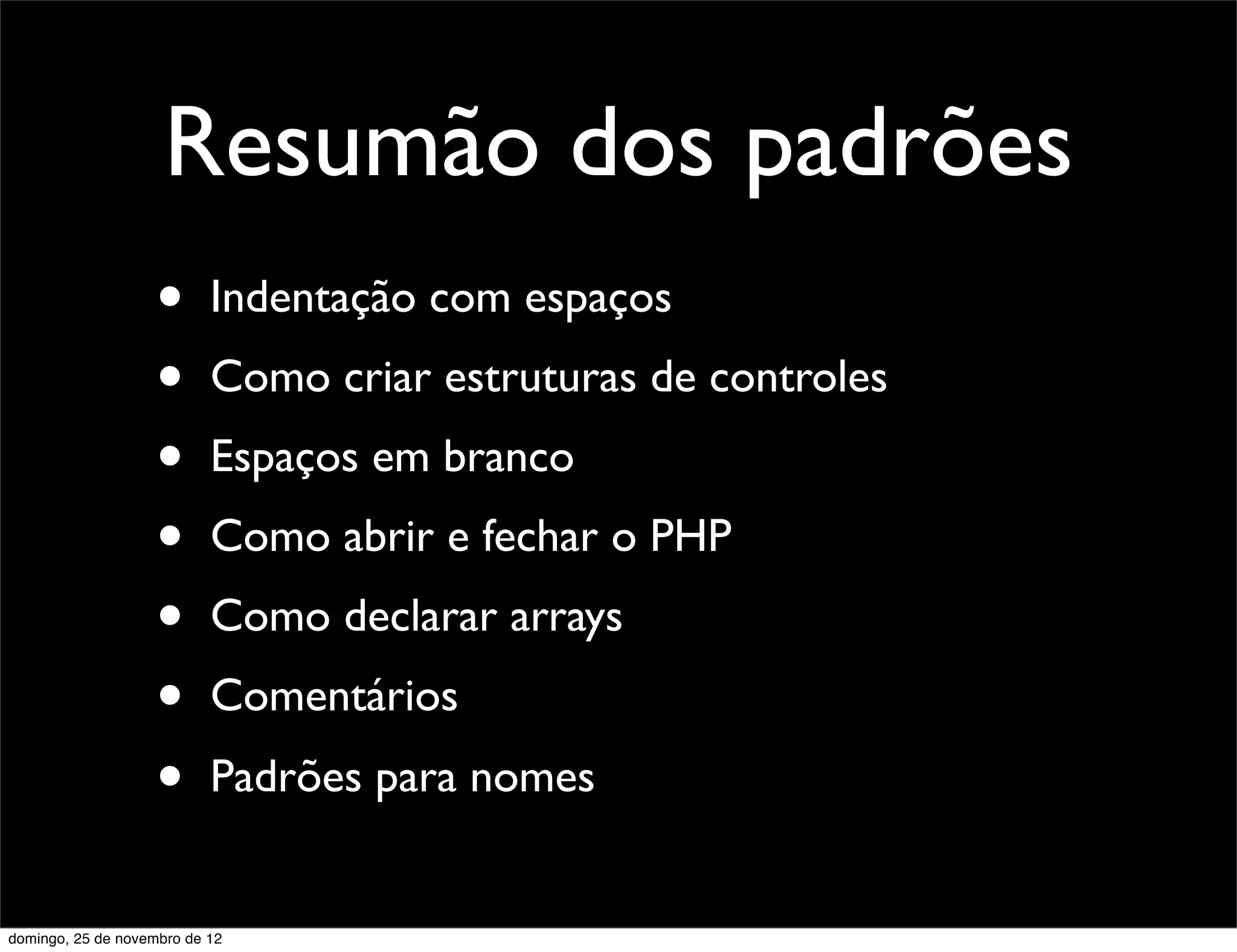 Resumão dos padrões
                    •      Indentação com espaços
                    •      Como criar estruturas de controles
                    •      Espaços em branco
                    •      Como abrir e fechar o PHP
                    •      Como declarar arrays
                    •      Comentários
                    •      Padrões para nomes


domingo, 25 de novembro de 12
 