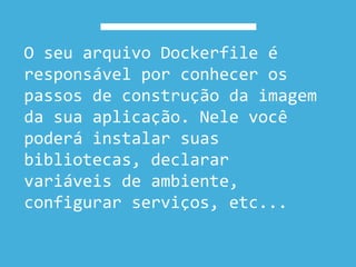 O seu arquivo Dockerfile é
responsável por conhecer os
passos de construção da imagem
da sua aplicação. Nele você
poderá instalar suas
bibliotecas, declarar
variáveis de ambiente,
configurar serviços, etc...
 