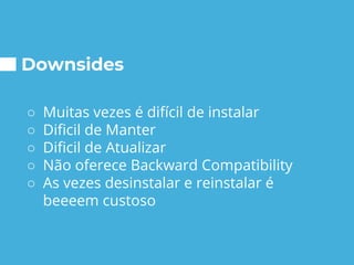 Downsides
○ Muitas vezes é difícil de instalar
○ Dificil de Manter
○ Dificil de Atualizar
○ Não oferece Backward Compatibility
○ As vezes desinstalar e reinstalar é
beeeem custoso
 