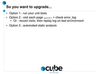 So you want to upgrade...
Option 1 : run your unit tests
Option 2 : visit each page (good luck !) + check error_log
Or : record visits, then replay log on test environment
Option 3 : automated static analysis
 
