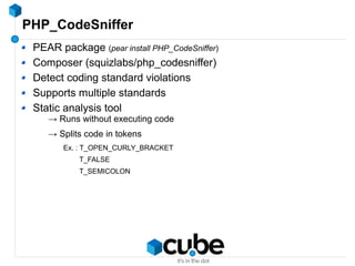 PHP_CodeSniffer
PEAR package (pear install PHP_CodeSniffer)
Composer (squizlabs/php_codesniffer)
Detect coding standard violations
Supports multiple standards
Static analysis tool
→ Runs without executing code
→ Splits code in tokens
Ex. : T_OPEN_CURLY_BRACKET
T_FALSE
T_SEMICOLON
 