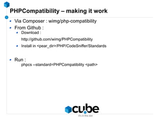 PHPCompatibility – making it work
Via Composer : wimg/php-compatibility
From Github :
Download :
http://github.com/wimg/PHPCompatibility
Install in <pear_dir>/PHP/CodeSniffer/Standards
Run :
phpcs --standard=PHPCompatibility <path>
 