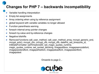 Changes for PHP 7 – backwards incompatibility
Variable handling interpretation
Empty list assignments
Array ordering when using by reference assignment
global keyword with variable variables no longer allowed
Function parenthesis warning
foreach internal array pointer changes
foreach by-value and by-reference changes
Negative bitshifts
Removed functions call_user_method, call_user_method_array, mcrypt_generic_end,
mcrypt_ecb(), mcrypt_cbc, mcrypt_cfb, mcrypt_ofb, datefmt_set_timezone_id,
IntlDateFormatter::setTimeZoneID, set_magic_quotes_runtime,
magic_quotes_runtime, set_socket_blocking, imagepsbbox, imagepsencodefont,
imagepsextendfont, imagepsfreefont, imagepsloadfont, imagepsslantfont,
imagepstext
Onwards to page 2...
 
