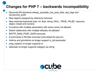 Changes for PHP 7 – backwards incompatibility
Removed INI directives always_populate_raw_post_data, asp_tags and
xsl.security_prefs
New objects assigned by reference removed
New reserved keywords bool, int, float, string, NULL, TRUE, FALSE, resource,
object, mixed and numeric
Functions with multiple parameters with same name not allowed
Switch statements with multiple defaults not allowed
$HTTP_RAW_POST_DATA removed
# comments in INI files removed (only tested for php.ini)
mktime and gmmktime no longer support is_dst parameter
preg_replace no longer supports e
setlocale no longer supports category as string
 