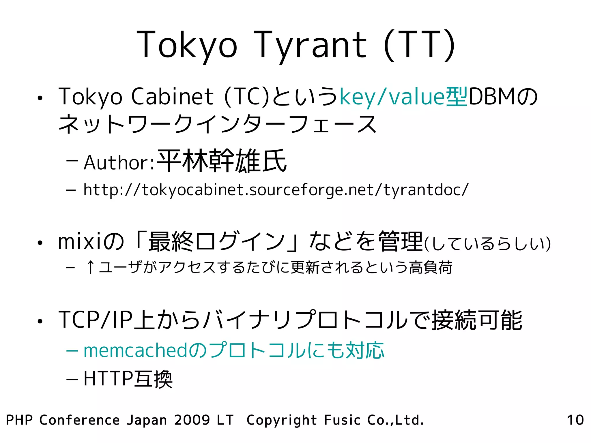 Tokyo Tyrant (TT)
   • Tokyo Cabinet (TC)というkey/value型DBMの
     ネットワークインターフェース
       – Author:平林幹雄氏
       – http://tokyocabinet.sourceforge.net/tyrantdoc/


   • mixiの「最終ログイン」などを管理(しているらしい)
       – ↑ユーザがアクセスするたびに更新されるという高負荷


   • TCP/IP上からバイナリプロトコルで接続可能
       – memcachedのプロトコルにも対応
       – HTTP互換
PHP Conference Japan 2009 LT Copyright Fusic Co.,Ltd.     10
 
