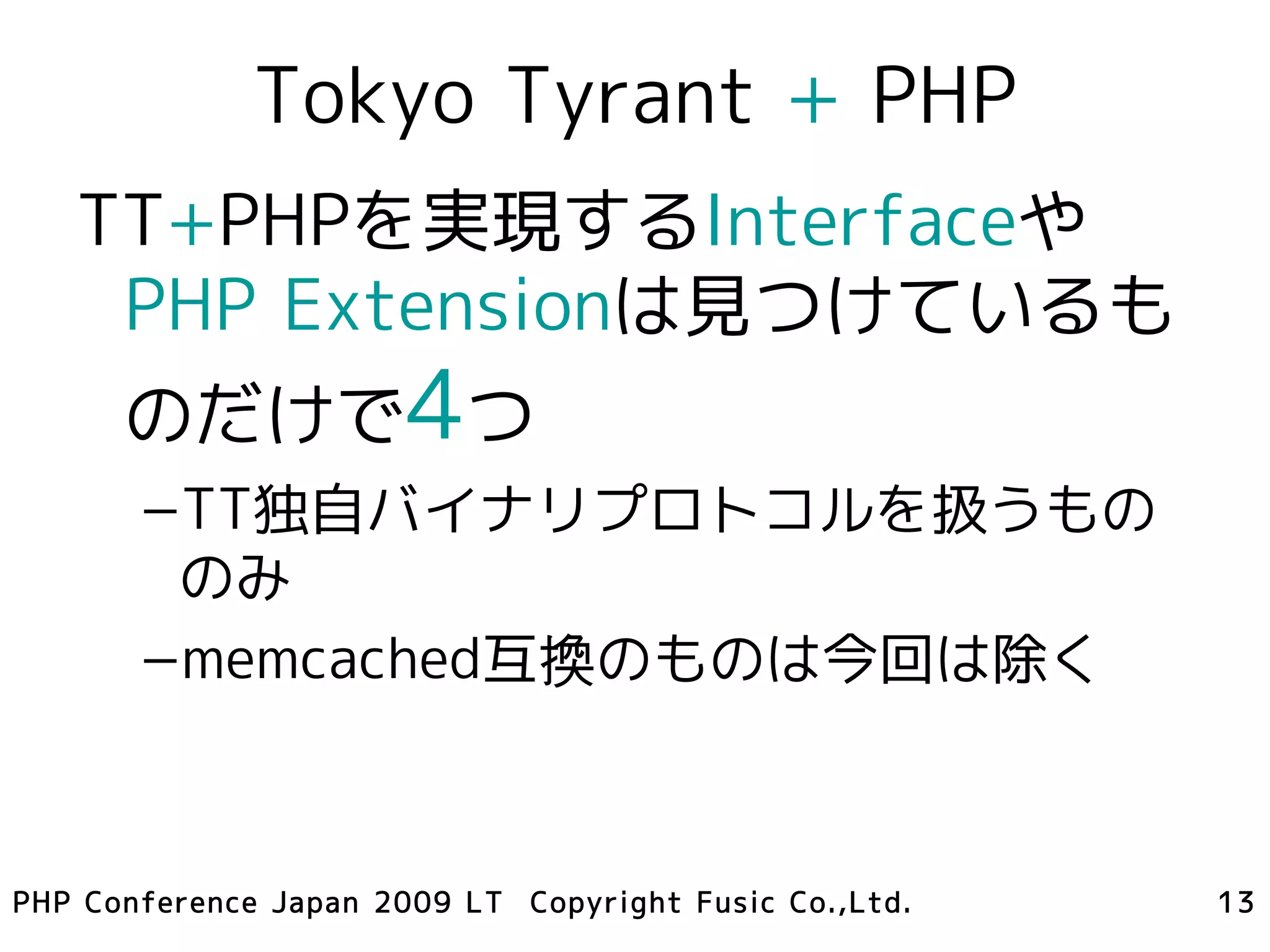 Tokyo Tyrant + PHP
   TT+PHPを実現するInterfaceや
    PHP Extensionは見つけているも
      のだけで4つ
       –TT独自バイナリプロトコルを扱うもの
        のみ
       –memcached互換のものは今回は除く



PHP Conference Japan 2009 LT Copyright Fusic Co.,Ltd.   13
 