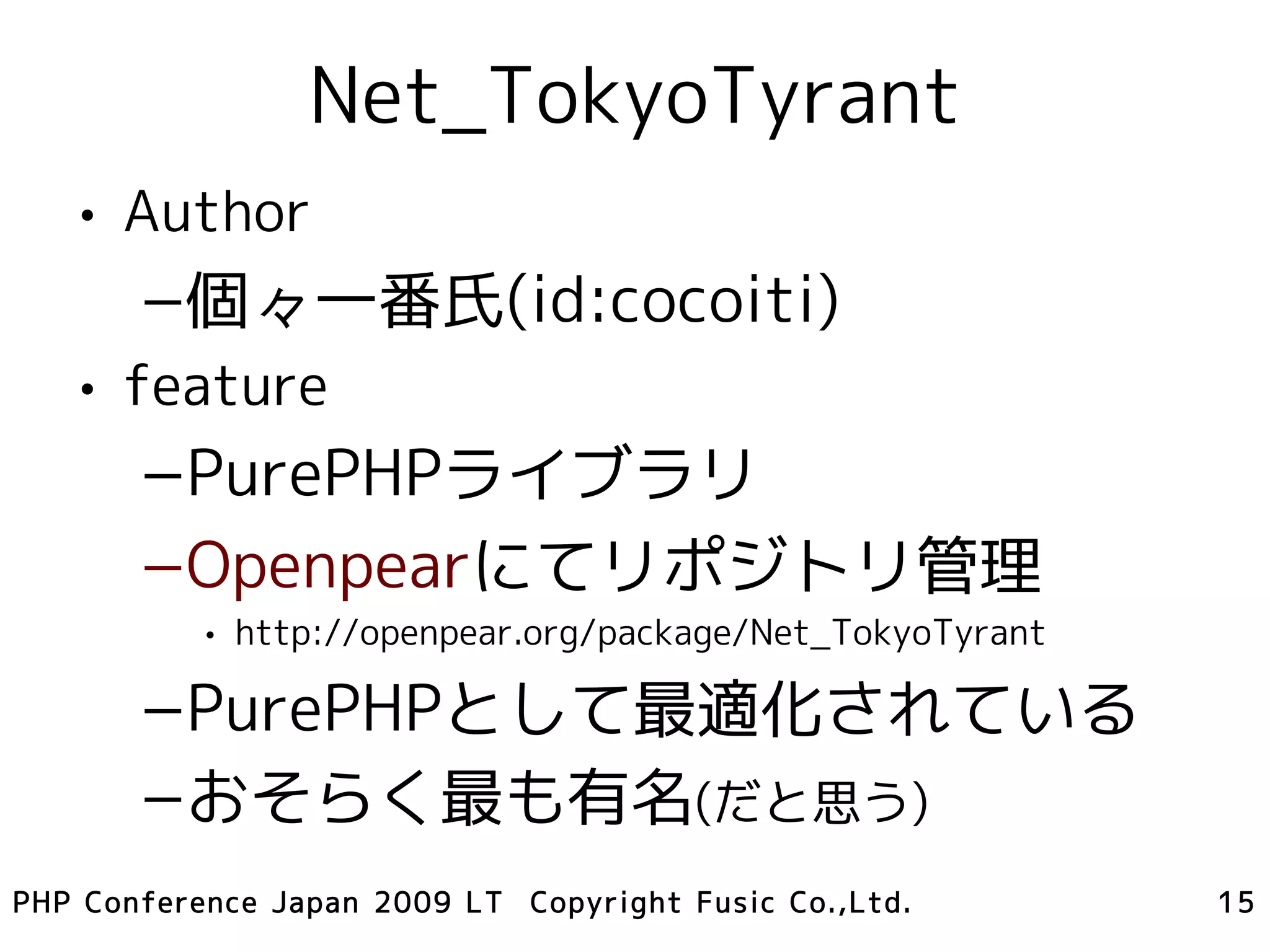 Net_TokyoTyrant
   • Author
       –個々一番氏(id:cocoiti)
   • feature
       –PurePHPライブラリ
       –Openpearにてリポジトリ管理
           • http://openpear.org/package/Net_TokyoTyrant

       –PurePHPとして最適化されている
       –おそらく最も有名(だと思う)
PHP Conference Japan 2009 LT Copyright Fusic Co.,Ltd.      15
 
