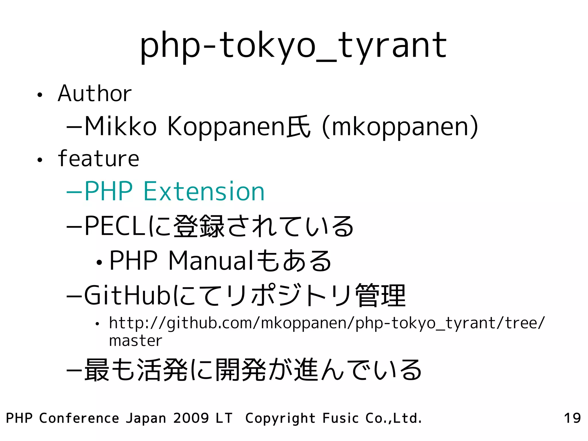 php-tokyo_tyrant
   • Author
       –Mikko Koppanen氏 (mkoppanen)
   • feature
       –PHP Extension
       –PECLに登録されている
         • PHP Manualもある
       –GitHubにてリポジトリ管理
           • http://github.com/mkoppanen/php-tokyo_tyrant/tree/
             master
       –最も活発に開発が進んでいる
PHP Conference Japan 2009 LT Copyright Fusic Co.,Ltd.             19
 