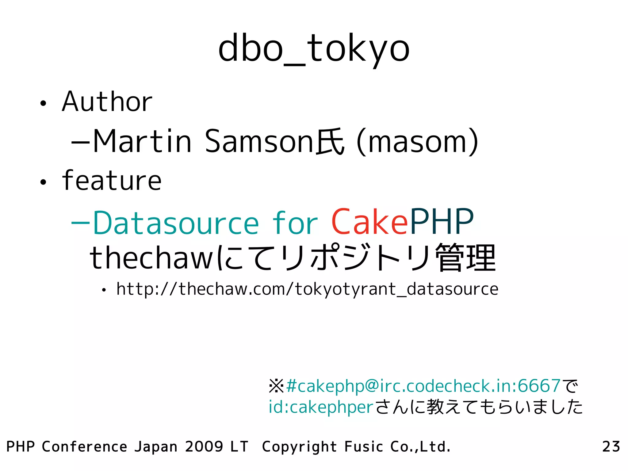dbo_tokyo
   • Author
       –Martin Samson氏 (masom)
   • feature
       –Datasource for CakePHP
        thechawにてリポジトリ管理
           • http://thechaw.com/tokyotyrant_datasource




                               ※#cakephp@irc.codecheck.in:6667で
                               id:cakephperさんに教えてもらいました

PHP Conference Japan 2009 LT Copyright Fusic Co.,Ltd.             23
 