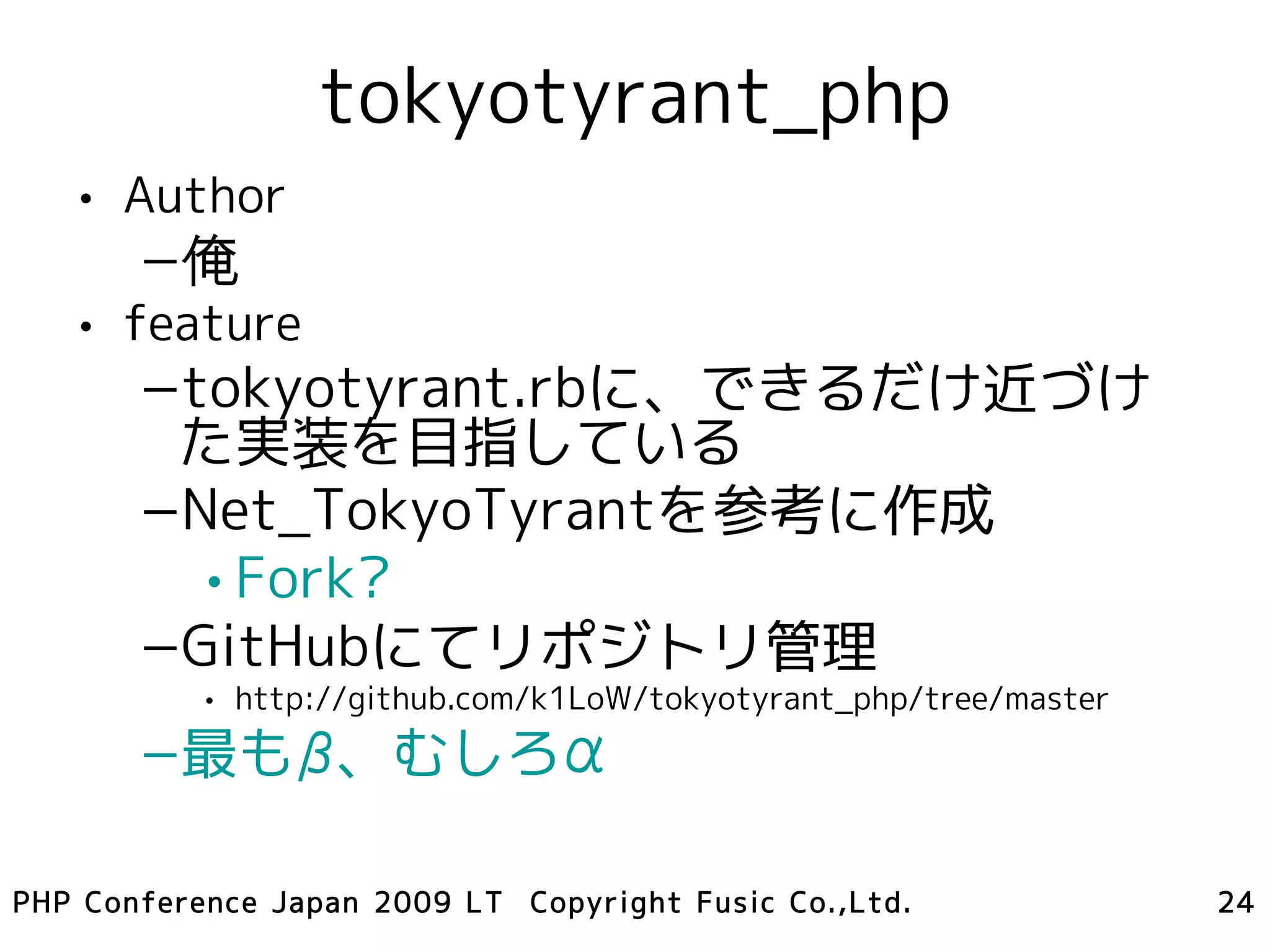 tokyotyrant_php
   • Author
       –俺
   • feature
       –tokyotyrant.rbに、できるだけ近づけ
        た実装を目指している
       –Net_TokyoTyrantを参考に作成
         • Fork?
       –GitHubにてリポジトリ管理
           • http://github.com/k1LoW/tokyotyrant_php/tree/master
       –最もβ、むしろα

PHP Conference Japan 2009 LT Copyright Fusic Co.,Ltd.              24
 