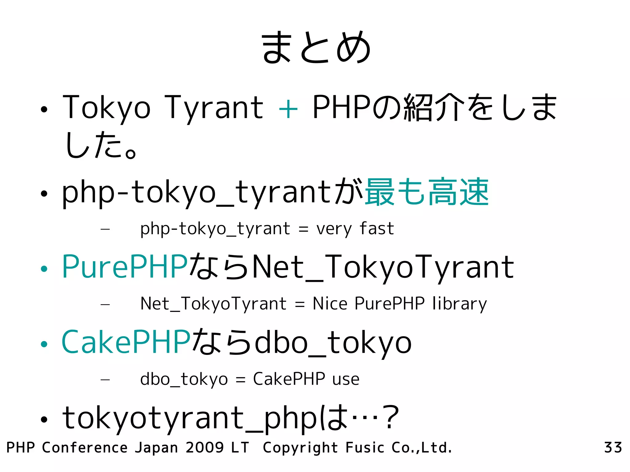 まとめ
   • Tokyo Tyrant + PHPの紹介をしま
     した。
   • php-tokyo_tyrantが最も高速
           –   php-tokyo_tyrant = very fast

   • PurePHPならNet_TokyoTyrant
           –   Net_TokyoTyrant = Nice PurePHP library

   • CakePHPならdbo_tokyo
           –   dbo_tokyo = CakePHP use

   • tokyotyrant_phpは…?
PHP Conference Japan 2009 LT Copyright Fusic Co.,Ltd.   33
 