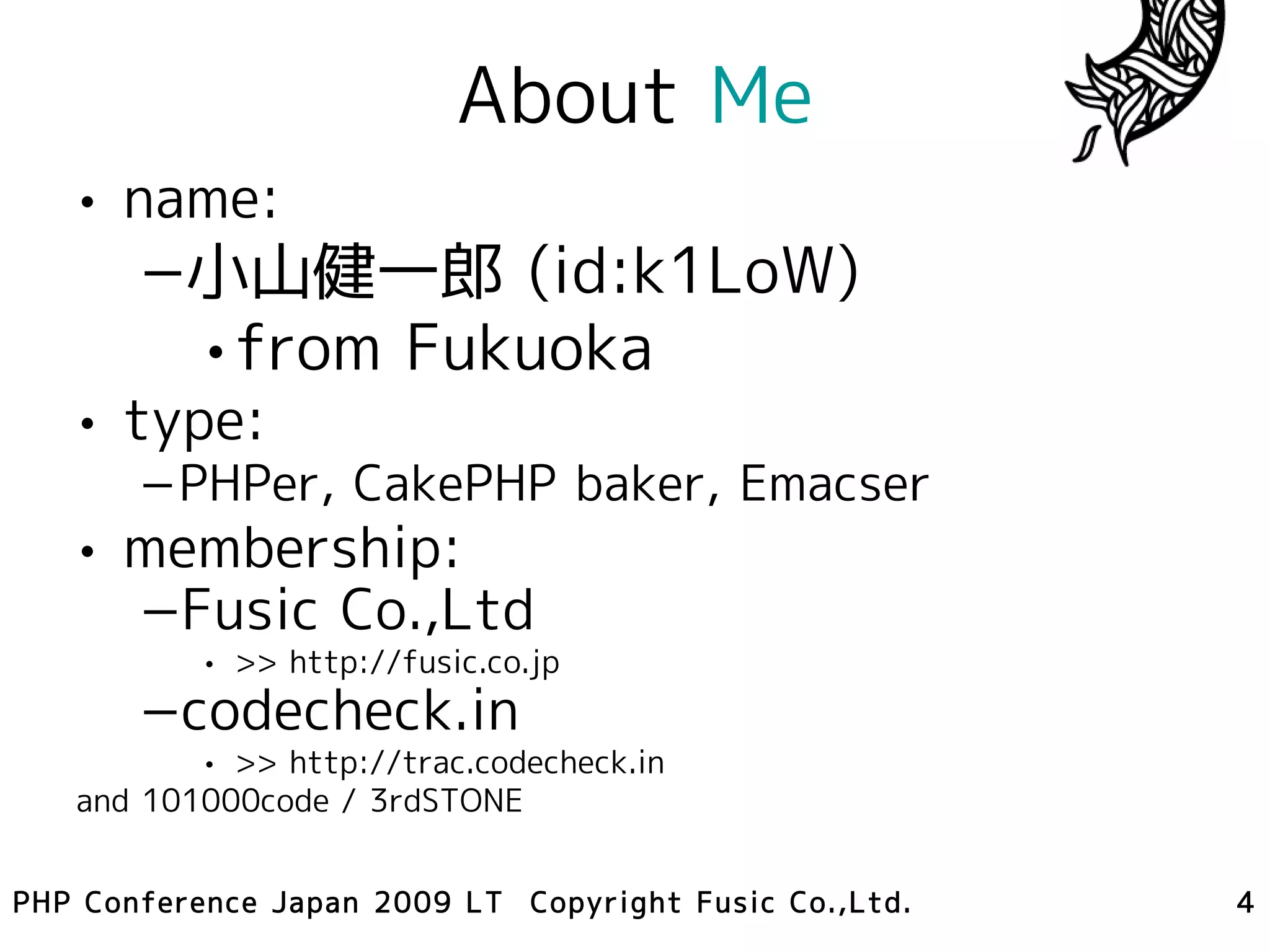 About Me
   • name:
       –小山健一郎 (id:k1LoW)
        •from Fukuoka
   • type:
       –PHPer, CakePHP baker, Emacser
   • membership:
     –Fusic Co.,Ltd
           • >> http://fusic.co.jp
       –codecheck.in
          • >> http://trac.codecheck.in
   and 101000code / 3rdSTONE


PHP Conference Japan 2009 LT Copyright Fusic Co.,Ltd.   4
 